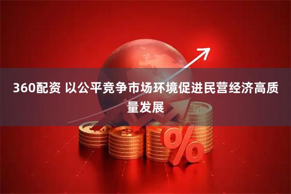 360配资 以公平竞争市场环境促进民营经济高质量发展