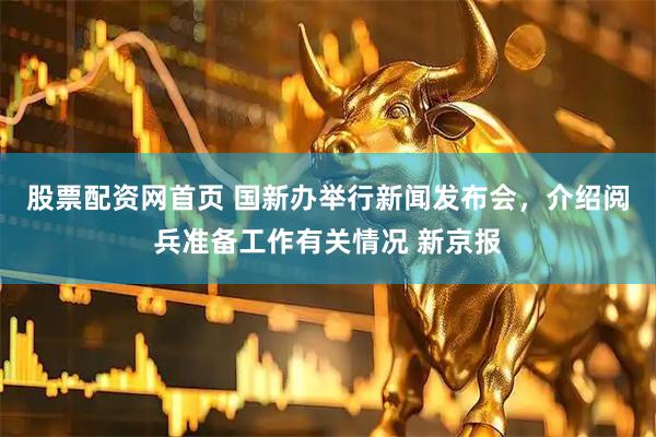 股票配资网首页 国新办举行新闻发布会，介绍阅兵准备工作有关情况 新京报