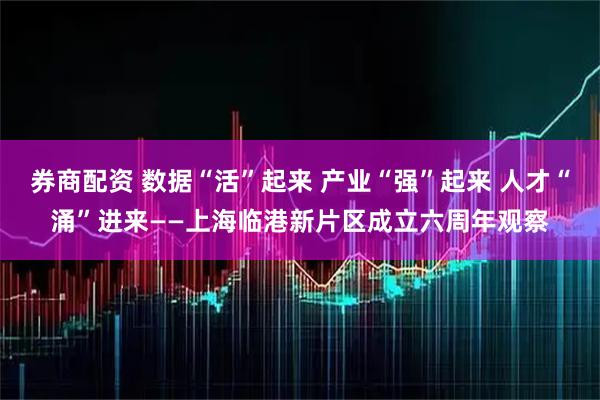 券商配资 数据“活”起来 产业“强”起来 人才“涌”进来——上海临港新片区成立六周年观察