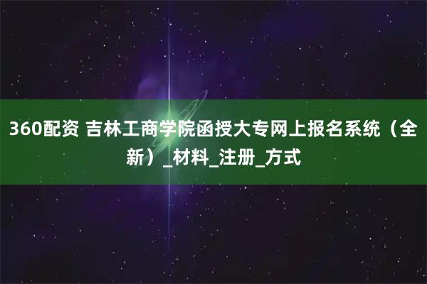 360配资 吉林工商学院函授大专网上报名系统（全新）_材料_注册_方式