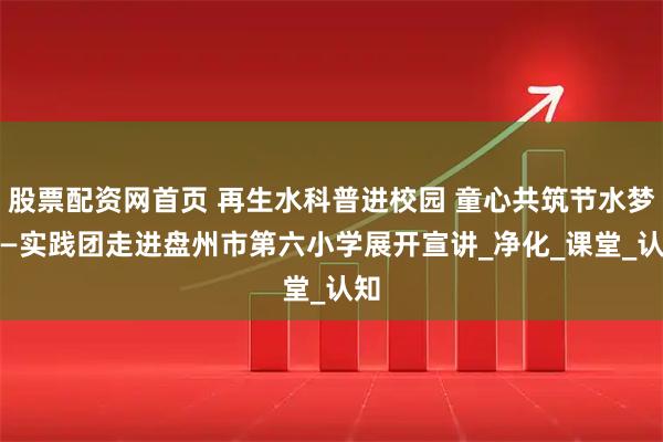 股票配资网首页 再生水科普进校园 童心共筑节水梦 ——实践团走进盘州市第六小学展开宣讲_净化_课堂_认知