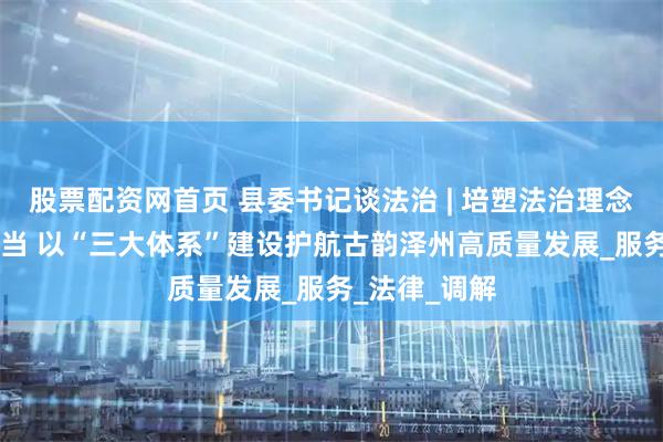 股票配资网首页 县委书记谈法治 | 培塑法治理念 践行法治担当 以“三大体系”建设护航古韵泽州高质量发展_服务_法律_调解