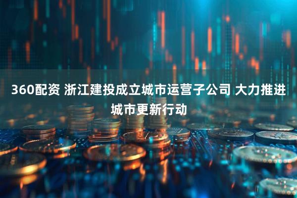360配资 浙江建投成立城市运营子公司 大力推进城市更新行动