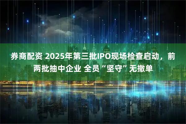 券商配资 2025年第三批IPO现场检查启动，前两批抽中企业 全员“坚守”无撤单