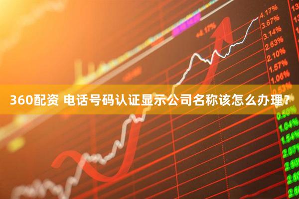 360配资 电话号码认证显示公司名称该怎么办理？