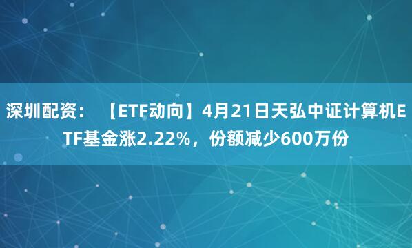 深圳配资： 【ETF动向】4月21日天弘中证计算机ETF基金涨2.22%，份额减少600万份