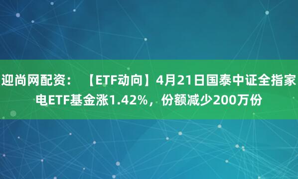 迎尚网配资： 【ETF动向】4月21日国泰中证全指家电ETF基金涨1.42%，份额减少200万份