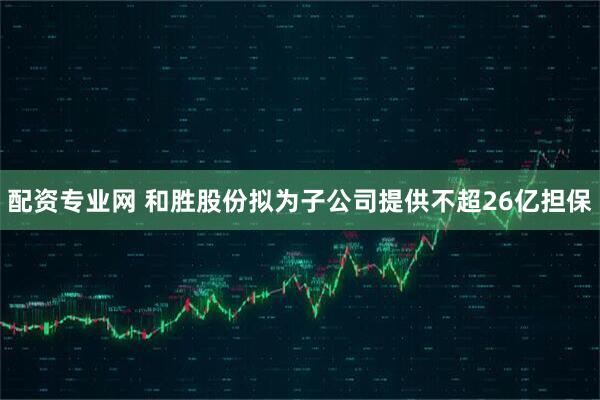 配资专业网 和胜股份拟为子公司提供不超26亿担保