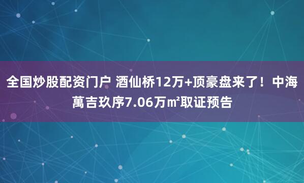 全国炒股配资门户 酒仙桥12万+顶豪盘来了！中海萬吉玖序7.06万㎡取证预告