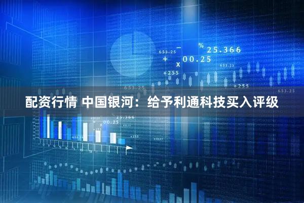 配资行情 中国银河：给予利通科技买入评级