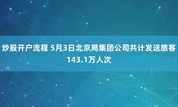 炒股开户流程 5月3日北京局集团公司共计发送旅客143.1万人次