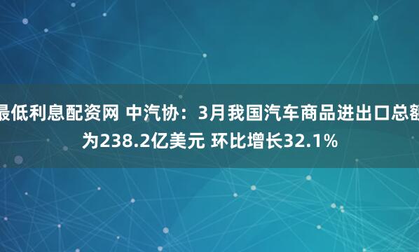 最低利息配资网 中汽协：3月我国汽车商品进出口总额为238.2亿美元 环比增长32.1%
