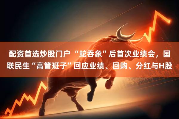 配资首选炒股门户 “蛇吞象”后首次业绩会，国联民生“高管班子”回应业绩、回购、分红与H股