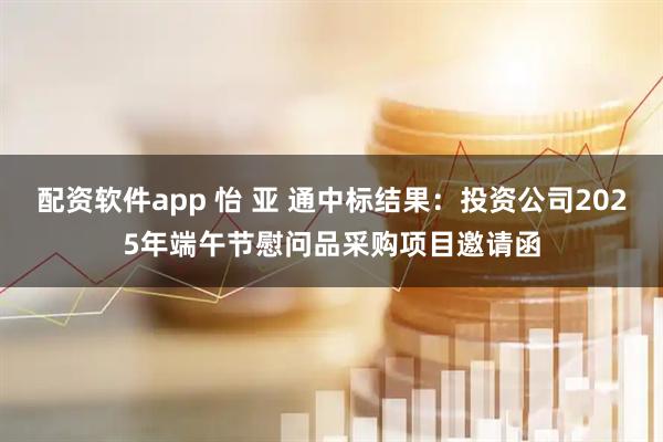 配资软件app 怡 亚 通中标结果：投资公司2025年端午节慰问品采购项目邀请函
