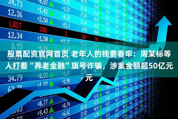 股票配资官网首页 老年人的钱要看牢：周某标等人打着“养老金融”旗号诈骗，涉案金额超50亿元