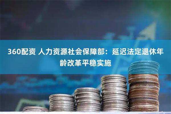 360配资 人力资源社会保障部：延迟法定退休年龄改革平稳实施