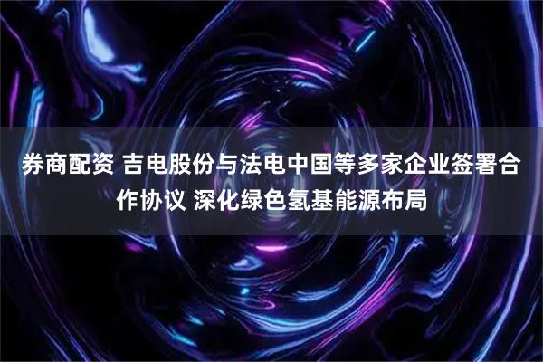 券商配资 吉电股份与法电中国等多家企业签署合作协议 深化绿色氢基能源布局