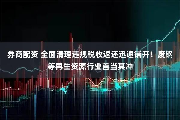 券商配资 全面清理违规税收返还迅速铺开！废钢等再生资源行业首当其冲