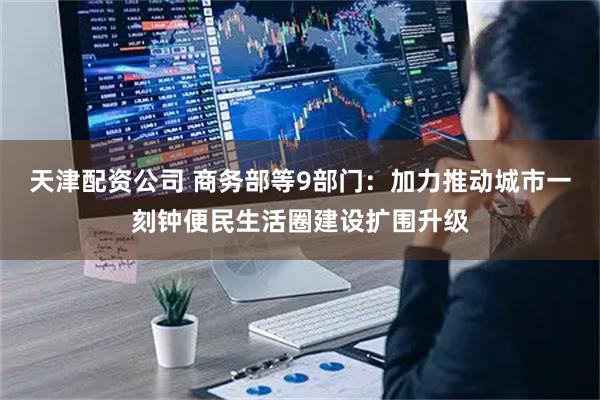 天津配资公司 商务部等9部门：加力推动城市一刻钟便民生活圈建设扩围升级