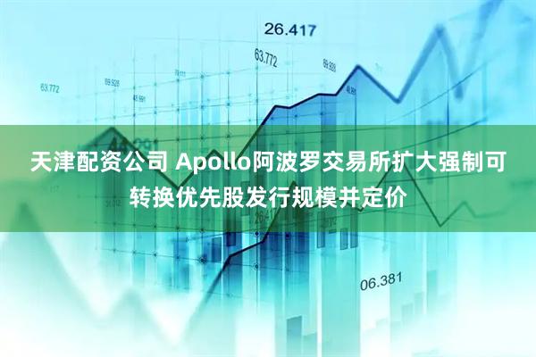 天津配资公司 Apollo阿波罗交易所扩大强制可转换优先股发行规模并定价