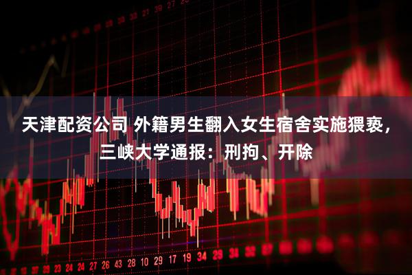 天津配资公司 外籍男生翻入女生宿舍实施猥亵，三峡大学通报：刑拘、开除