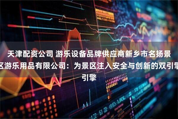 天津配资公司 游乐设备品牌供应商新乡市名扬景区游乐用品有限公司：为景区注入安全与创新的双引擎