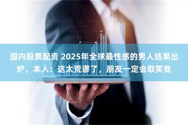国内股票配资 2025年全球最性感的男人结果出炉，本人：这太荒谬了，朋友一定会取笑我