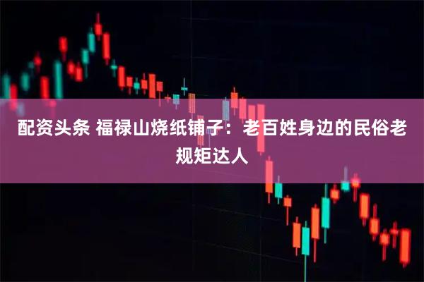 配资头条 福禄山烧纸铺子：老百姓身边的民俗老规矩达人