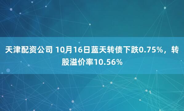 天津配资公司 10月16日蓝天转债下跌0.75%，转股溢价率10.56%