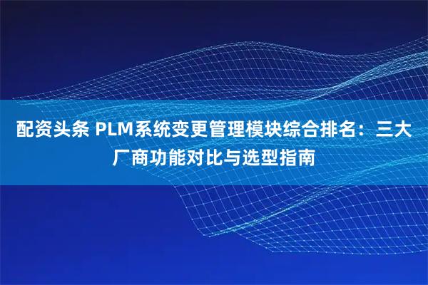 配资头条 PLM系统变更管理模块综合排名:三大厂商功能对比与选型指南