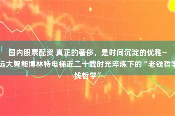 国内股票配资 真正的奢侈，是时间沉淀的优雅——远大智能博林特电梯近二十载时光淬炼下的“老钱哲学”