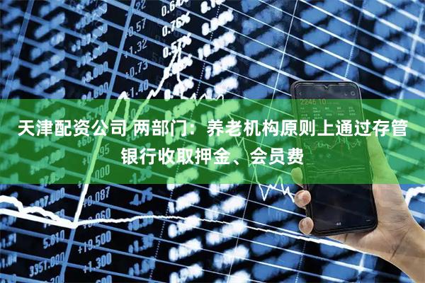 天津配资公司 两部门：养老机构原则上通过存管银行收取押金、会员费