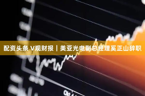 配资头条 V观财报｜美亚光电副总经理奚正山辞职