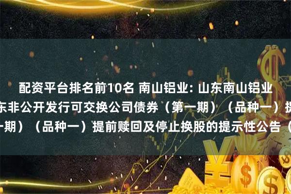 配资平台排名前10名 南山铝业: 山东南山铝业股份有限公司关于控股股东非公开发行可交换公司债券（第一期）（品种一）提前赎回及停止换股的提示性公告（第一次）