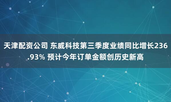 天津配资公司 东威科技第三季度业绩同比增长236.93% 预计今年订单金额创历史新高