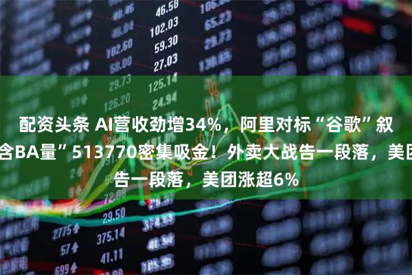 配资头条 AI营收劲增34%,阿里对标“谷歌”叙事?高“含BA量”513770密集吸金!外卖大战告一段落,美团涨超6%
