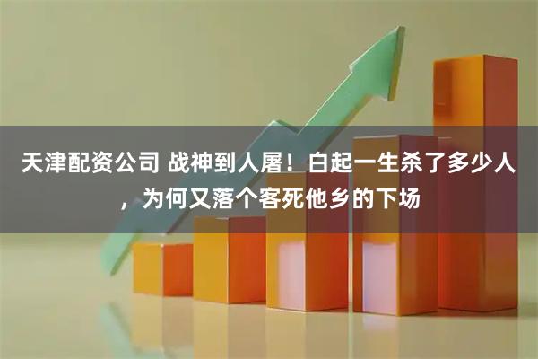 天津配资公司 战神到人屠！白起一生杀了多少人，为何又落个客死他乡的下场