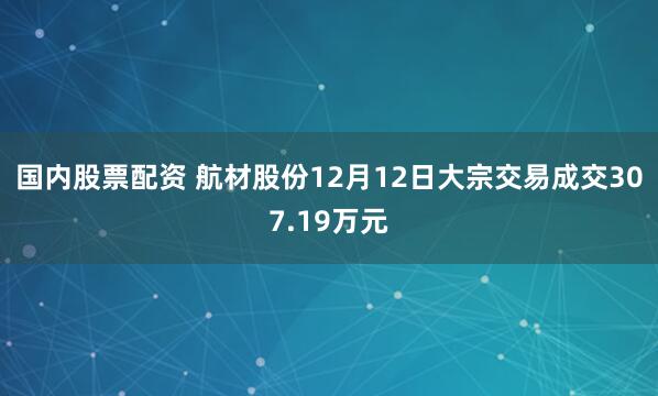 国内股票配资 航材股份12月12日大宗交易成交307.19万元