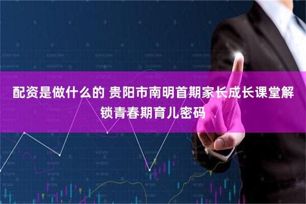 配资是做什么的 贵阳市南明首期家长成长课堂解锁青春期育儿密码