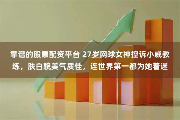 靠谱的股票配资平台 27岁网球女神控诉小威教练，肤白貌美气质佳，连世界第一都为她着迷