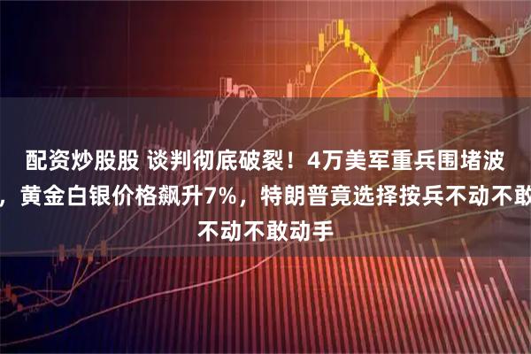 配资炒股股 谈判彻底破裂！4万美军重兵围堵波斯湾，黄金白银价格飙升7%，特朗普竟选择按兵不动不敢动手