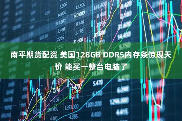 南平期货配资 美国128GB DDR5内存条惊现天价 能买一整台电脑了